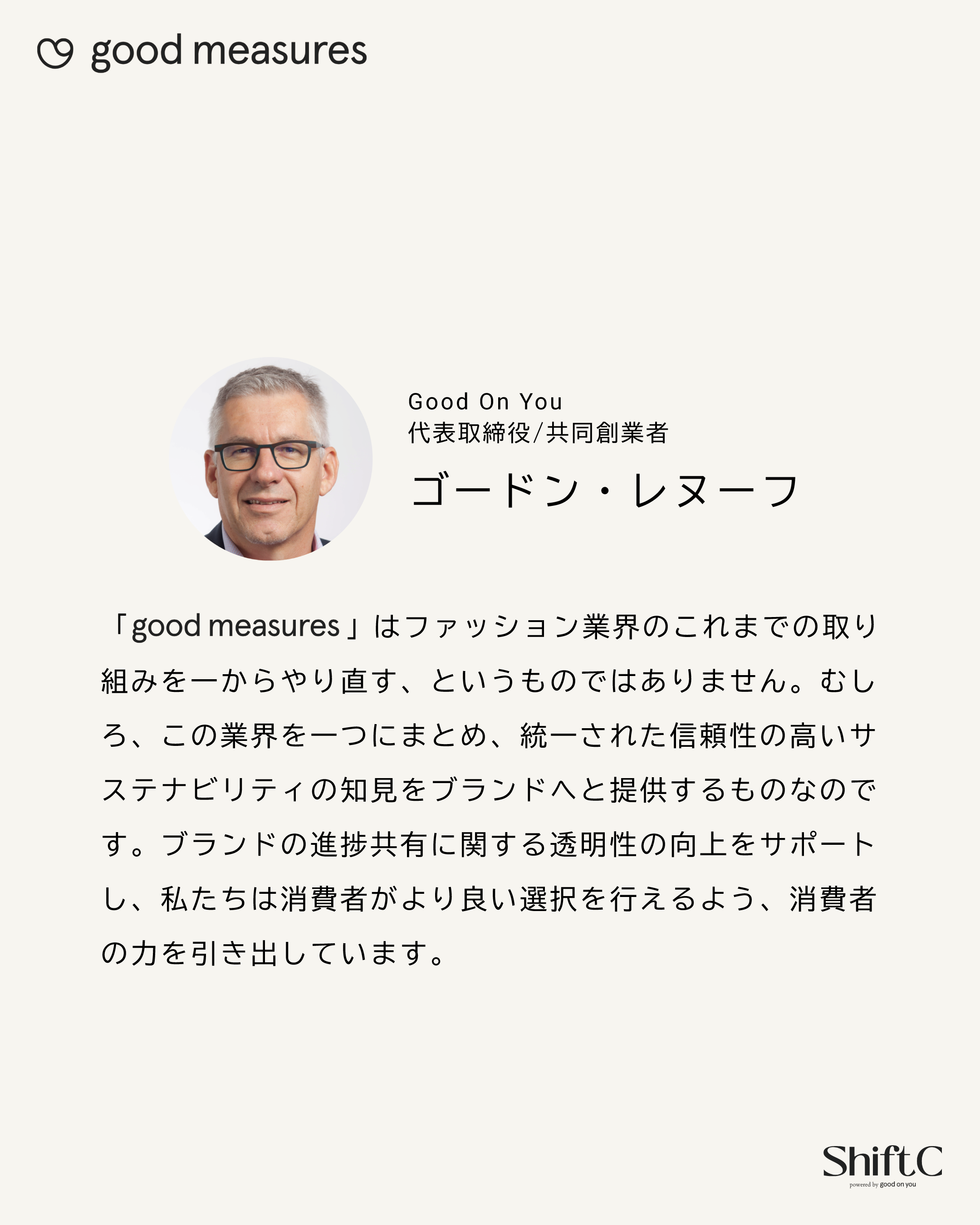 Good On You 代表取締役/共同創業者 ゴードン・レヌーフ 「good measures」はファッション業界のこれまでの取り組みを一からやり直す、というものではありません。むしろ、この業界を一つにまとめ、統一された信頼性の高いサステナビリティの知見をブランドへと提供するものなのです。ブランドの進捗共有に関する透明性の向上をサポートし、私たちは消費者がより良い選択を行えるよう、消費者の力を引き出しています。