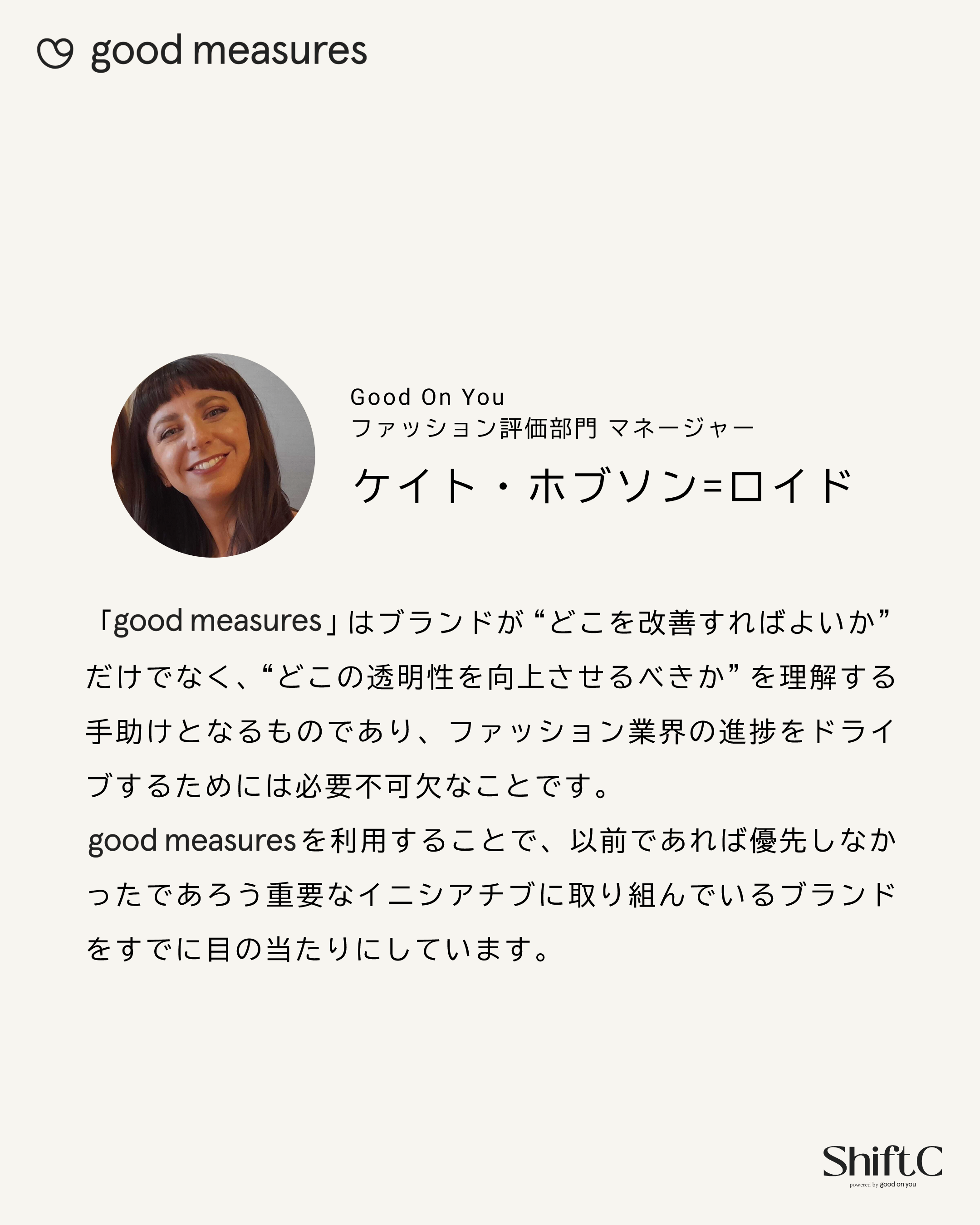 Good On You ファッション評価部門 マネージャー ケイト・ホブソン=ロイド 「good measures」はブランドが“どこを改善すればよいか”だけでなく、“どこの透明性を向上させるべきか”を理解する手助けとなるものであり、ファッション業界の進捗をドライブするためには必要不可欠なことです。good measuresを利用することで、以前であれば優先しなかったであろう重要なイニシアチブに取り組んでいるブランドをすでに目の当たりにしています。