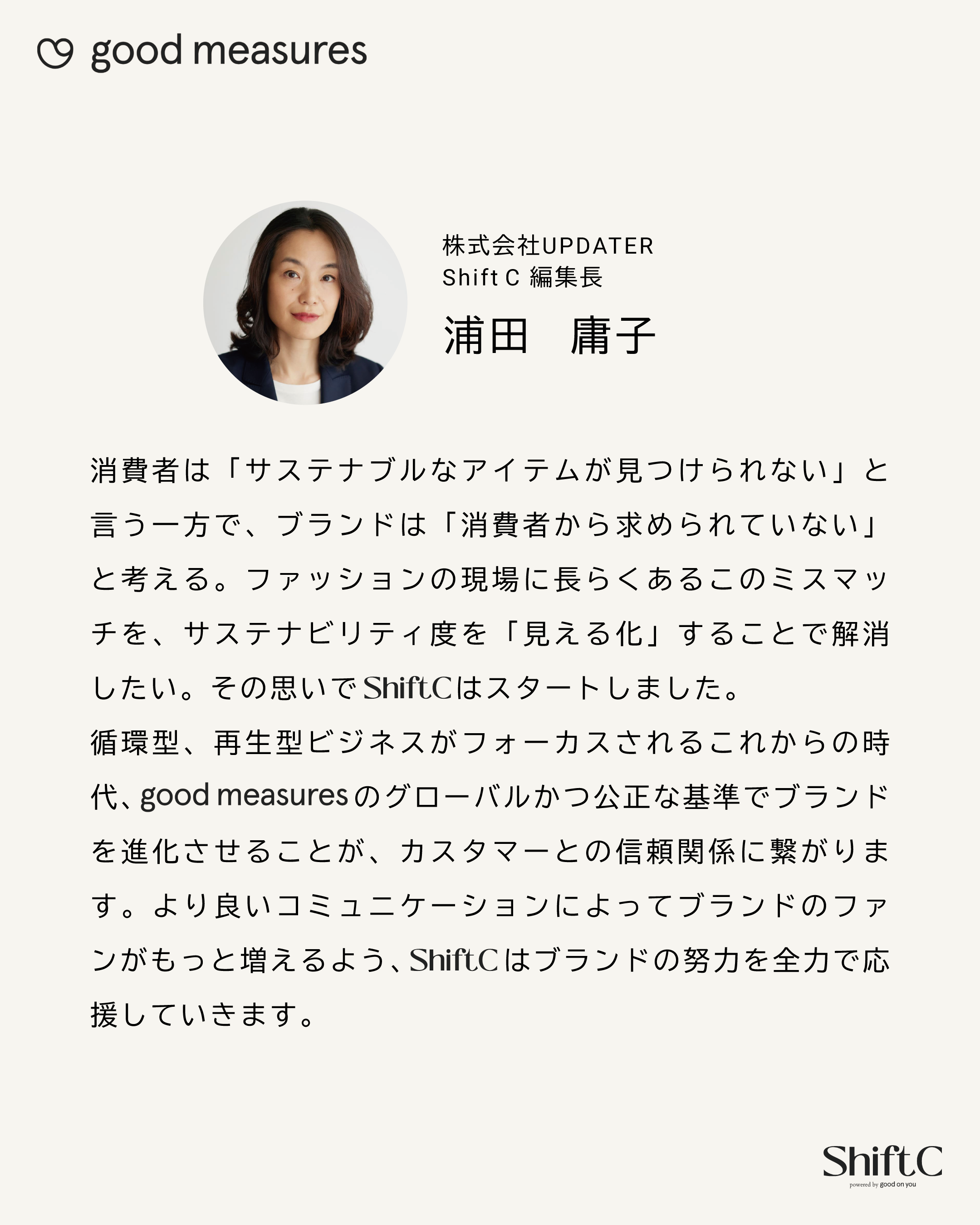 株式会社UPDATER Shift C 編集長 浦田　庸子 消費者は「サステナブルなアイテムが見つけられない」と言う一方で、ブランドは「消費者から求められていない」と考える。ファッションの現場に長らくあるこのミスマッチを、サステナビリティ度を「見える化」することで解消したい。その思いでShift Cはスタートしました。循環型、再生型ビジネスがフォーカスされるこれからの時代、good measuresのグローバルかつ公正な基準でブランドを進化させることが、カスタマーとの信頼関係に繋がります。より良いコミュニケーションによってブランドのファンがもっと増えるよう、Shift Cはブランドの努力を全力で応援していきます。